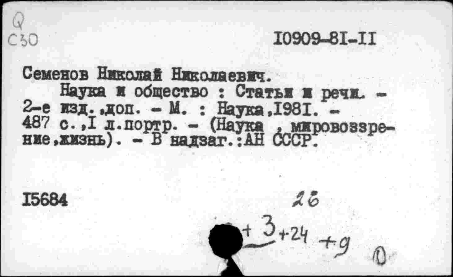 ﻿6?
СЬО	10909-81-11
Семенов Николай Николаевич.
Наука я общество : Статьи и речи. -2-е изд.,доп. - М. ; Наука,1981. -487 с. ,1 л.портр. - (Наука , мировоззрение »жизнь). - В надзаг. ;АН СССР.
15684
